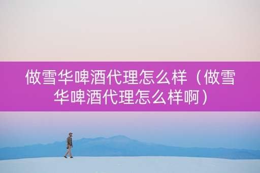 做雪华啤酒代理怎么样（做雪华啤酒代理怎么样啊）