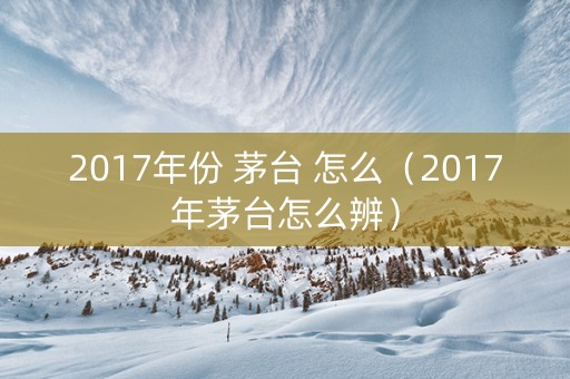 2017年份 茅台 怎么（2017年茅台怎么辨）