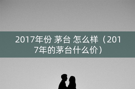 2017年份 茅台 怎么样（2017年的茅台什么价）