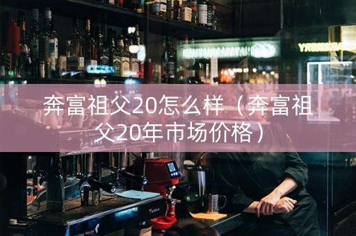 奔富祖父20怎么样（奔富祖父20年市场价格）