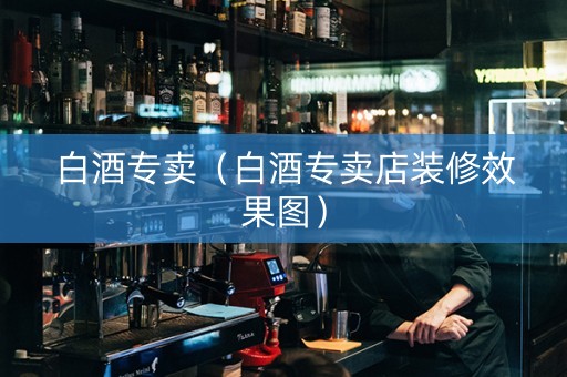 白酒专卖（白酒专卖店装修效果图）