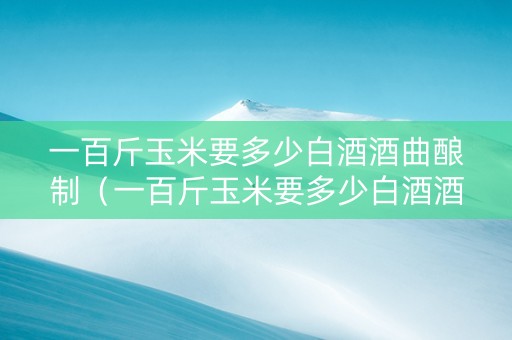 一百斤玉米要多少白酒酒曲酿制（一百斤玉米要多少白酒酒曲酿制呢）