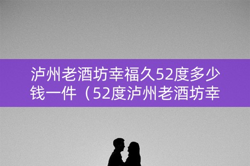 泸州老酒坊幸福久52度多少钱一件（52度泸州老酒坊幸福久500ml价格）