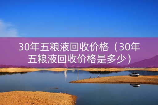 30年五粮液回收价格（30年五粮液回收价格是多少）