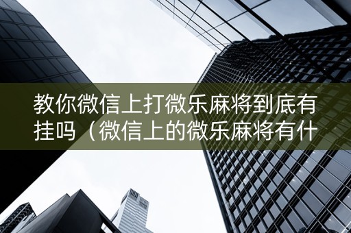 教你微信上打微乐麻将到底有挂吗（微信上的微乐麻将有什么技巧）