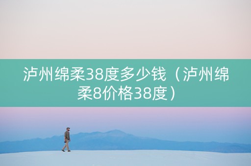 泸州绵柔38度多少钱（泸州绵柔8价格38度）