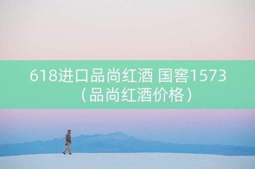 618进口品尚红酒 国窖1573（品尚红酒价格）