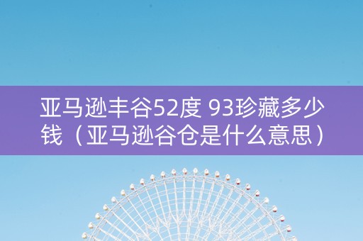 亚马逊丰谷52度 93珍藏多少钱（亚马逊谷仓是什么意思）