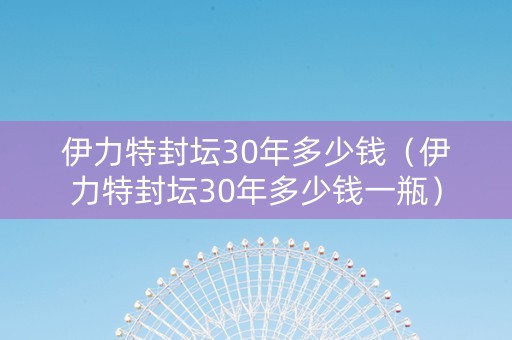 伊力特封坛30年多少钱（伊力特封坛30年多少钱一瓶）