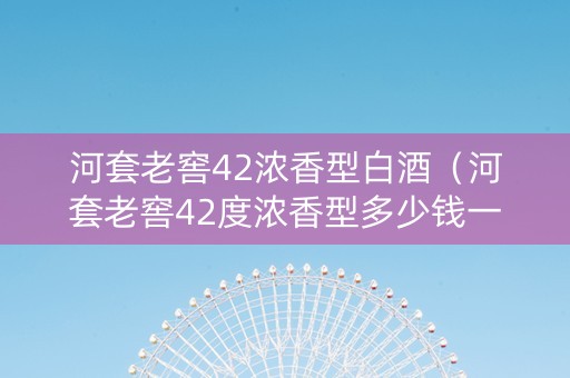 河套老窖42浓香型白酒（河套老窖42度浓香型多少钱一箱）