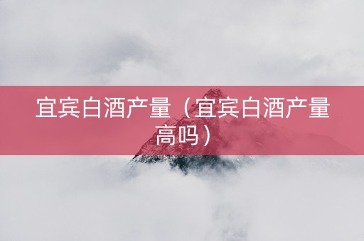 宜宾白酒产量（宜宾白酒产量高吗）