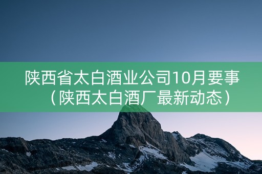 陕西省太白酒业公司10月要事（陕西太白酒厂最新动态）