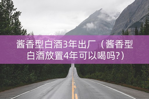 酱香型白酒3年出厂（酱香型白酒放置4年可以喝吗?）