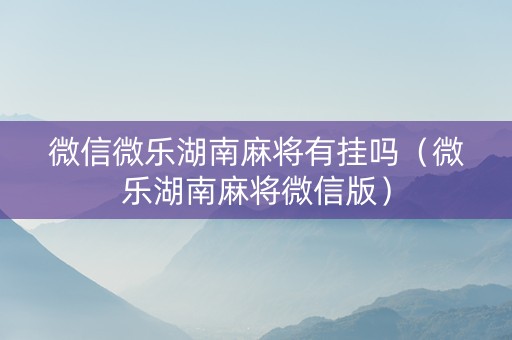 微信微乐湖南麻将有挂吗（微乐湖南麻将微信版）