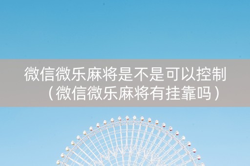 微信微乐麻将是不是可以控制（微信微乐麻将有挂靠吗）