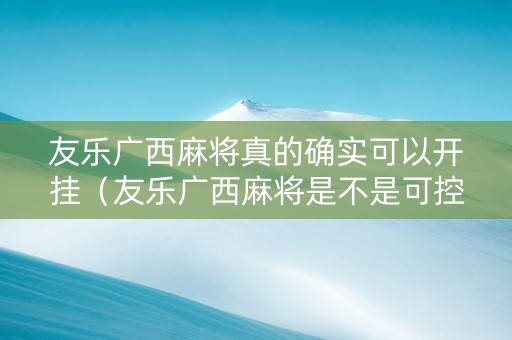 友乐广西麻将真的确实可以开挂（友乐广西麻将是不是可控的）