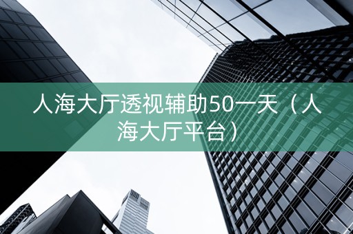 人海大厅透视辅助50一天（人海大厅平台）