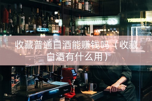 收藏普通白酒能赚钱吗（收藏白酒有什么用）