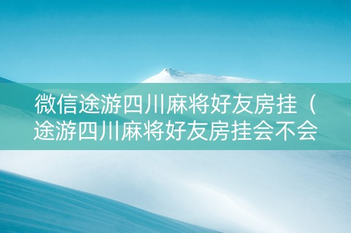 微信途游四川麻将好友房挂（途游四川麻将好友房挂会不会封号）