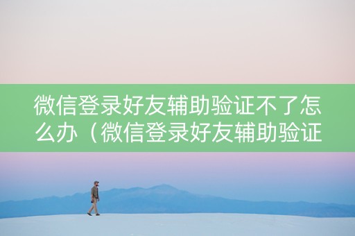 微信登录好友辅助验证不了怎么办（微信登录好友辅助验证不了怎么办没有绑定手机号）