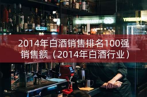 2014年白酒销售排名100强 销售额（2014年白酒行业）