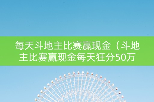 每天斗地主比赛赢现金（斗地主比赛赢现金每天狂分50万）