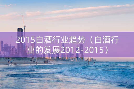 2015白酒行业趋势（白酒行业的发展2012-2015）