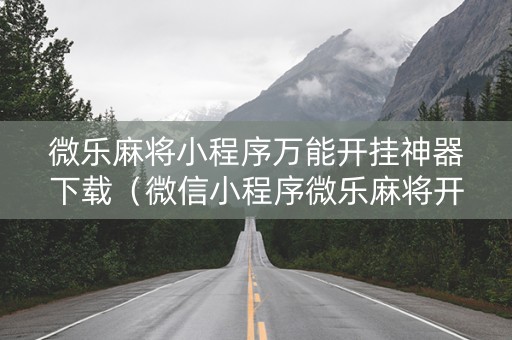 微乐麻将小程序万能开挂神器下载（微信小程序微乐麻将开挂下载安装免费）