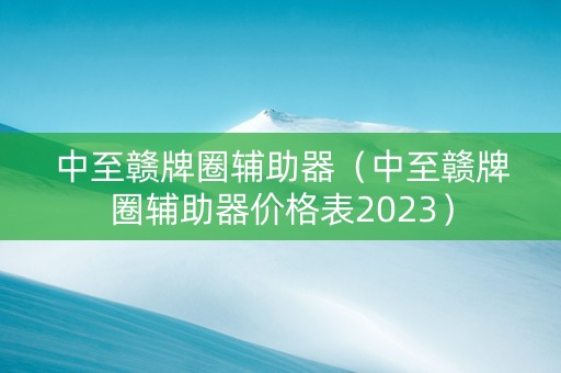 中至赣牌圈辅助器（中至赣牌圈辅助器价格表2023）