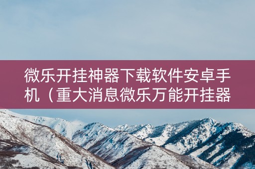 微乐开挂神器下载软件安卓手机（重大消息微乐万能开挂器通用版）