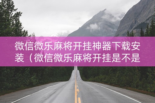 微信微乐麻将开挂神器下载安装（微信微乐麻将开挂是不是真的）