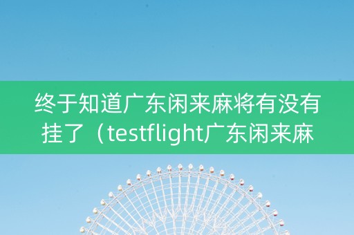 终于知道广东闲来麻将有没有挂了（testflight广东闲来麻将）