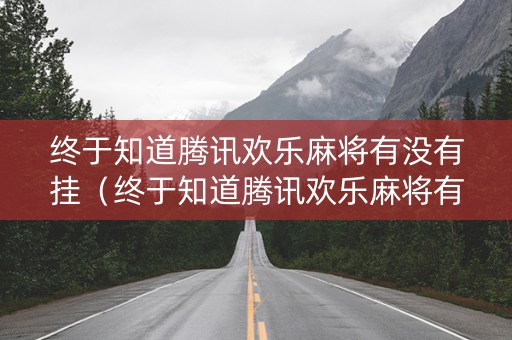 终于知道腾讯欢乐麻将有没有挂（终于知道腾讯欢乐麻将有没有挂了）