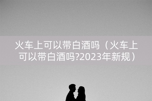 火车上可以带白酒吗（火车上可以带白酒吗?2023年新规）