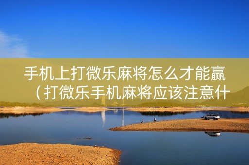 手机上打微乐麻将怎么才能赢（打微乐手机麻将应该注意什么）