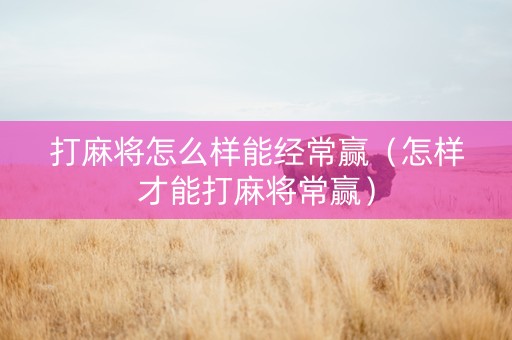 打麻将怎么样能经常赢（怎样才能打麻将常赢）