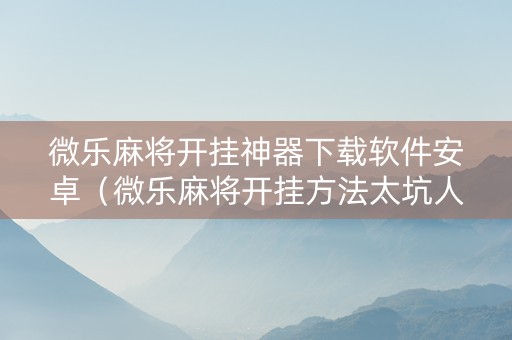 微乐麻将开挂神器下载软件安卓（微乐麻将开挂方法太坑人了教你用挂）