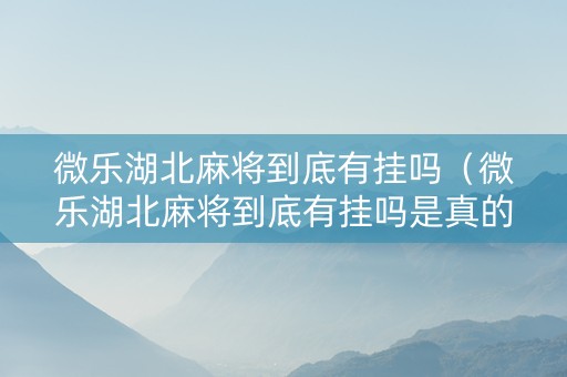 微乐湖北麻将到底有挂吗（微乐湖北麻将到底有挂吗是真的吗）