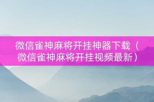 微信雀神麻将开挂神器下载（微信雀神麻将开挂视频最新）