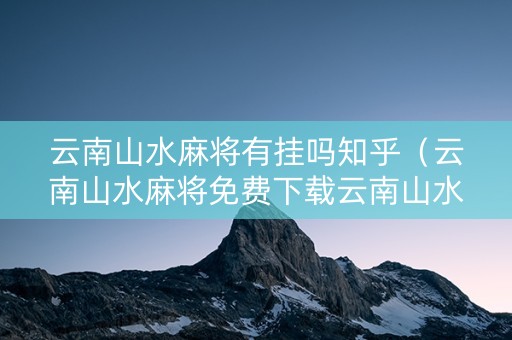 云南山水麻将有挂吗知乎（云南山水麻将免费下载云南山水麻将）