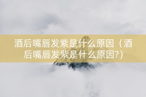 酒后嘴唇发紫是什么原因（酒后嘴唇发紫是什么原因?）