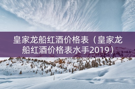 皇家龙船红酒价格表（皇家龙船红酒价格表水手2019）