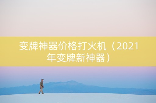 变牌神器价格打火机（2021年变牌新神器）