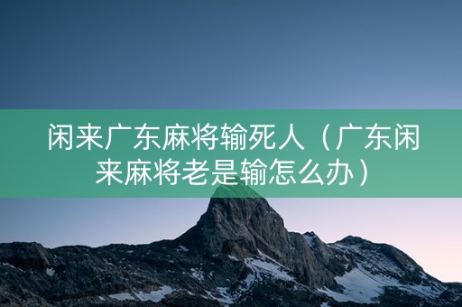 闲来广东麻将输死人（广东闲来麻将老是输怎么办）