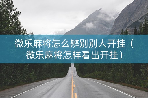 微乐麻将怎么辨别别人开挂（微乐麻将怎样看出开挂）