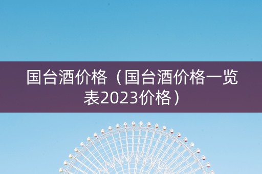 国台酒价格（国台酒价格一览表2023价格）