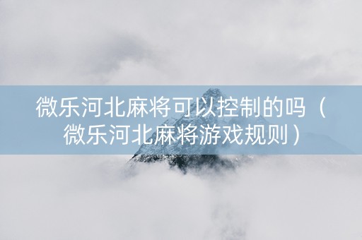 微乐河北麻将可以控制的吗（微乐河北麻将游戏规则）