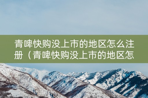 青啤快购没上市的地区怎么注册（青啤快购没上市的地区怎么注册商标）